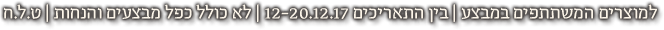 למוצרים המשתתפים במבצע | בין התאריכים 12-20.12.17 | לא כולל כפל מבצעים והנחות | ט.ל.ח